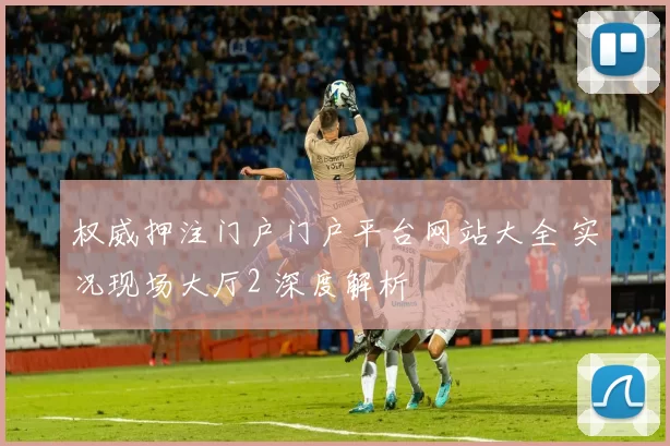 权威押注门户门户平台网站大全 实况现场大厅2 深度解析